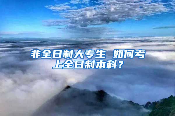 非全日制大专生 如何考上全日制本科？