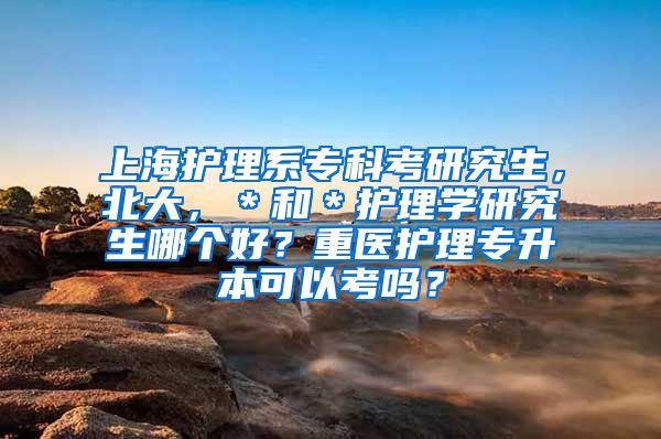 上海护理系专科考研究生，北大，＊和＊护理学研究生哪个好？重医护理专升本可以考吗？