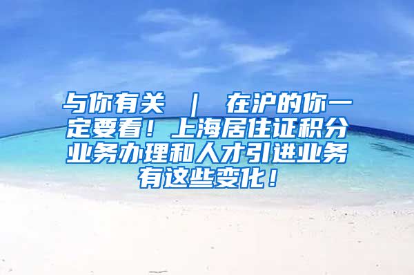 与你有关 ｜ 在沪的你一定要看！上海居住证积分业务办理和人才引进业务有这些变化！