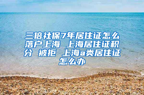 三倍社保7年居住证怎么落户上海 上海居住证积分 被拒 上海a类居住证怎么办