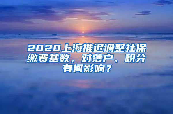 2020上海推迟调整社保缴费基数，对落户、积分有何影响？