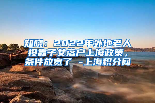 知晓：2022年外地老人投靠子女落户上海政策，条件放宽了 -上海积分网