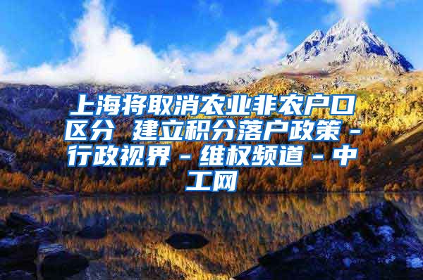 上海将取消农业非农户口区分 建立积分落户政策－行政视界－维权频道－中工网