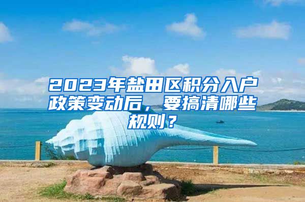 2023年盐田区积分入户政策变动后，要搞清哪些规则？