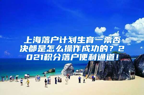 上海落户计划生育一票否决都是怎么操作成功的？2021积分落户便利通道！
