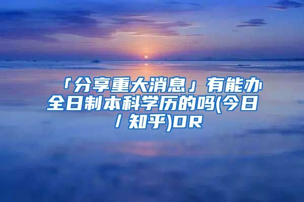 「分享重大消息」有能办全日制本科学历的吗(今日／知乎)DR