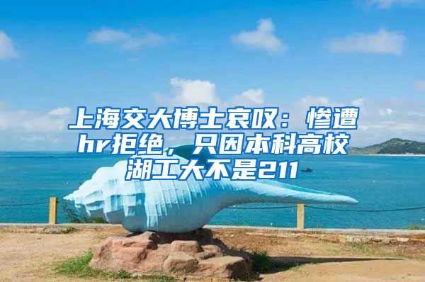 上海交大博士哀叹：惨遭hr拒绝，只因本科高校湖工大不是211