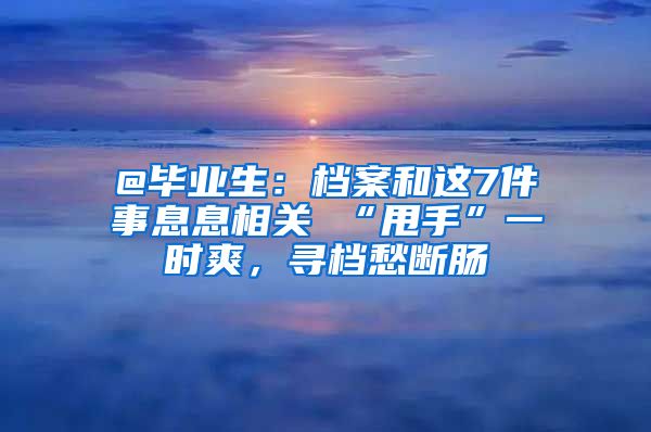 @毕业生：档案和这7件事息息相关 “甩手”一时爽，寻档愁断肠