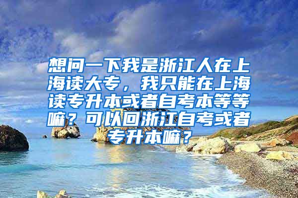 想问一下我是浙江人在上海读大专，我只能在上海读专升本或者自考本等等嘛？可以回浙江自考或者专升本嘛？