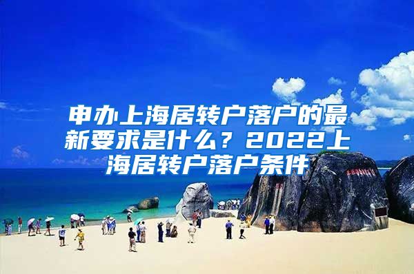 申办上海居转户落户的最新要求是什么？2022上海居转户落户条件