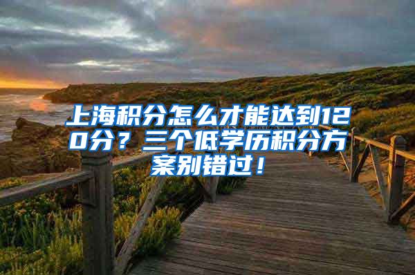 上海积分怎么才能达到120分？三个低学历积分方案别错过！