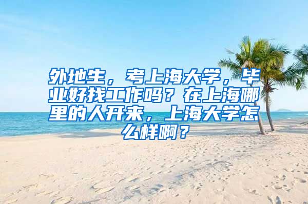 外地生，考上海大学，毕业好找工作吗？在上海哪里的人开来，上海大学怎么样啊？