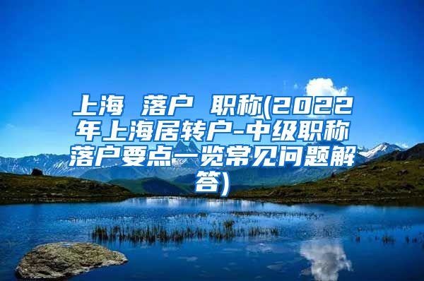 上海 落户 职称(2022年上海居转户-中级职称落户要点一览常见问题解答)