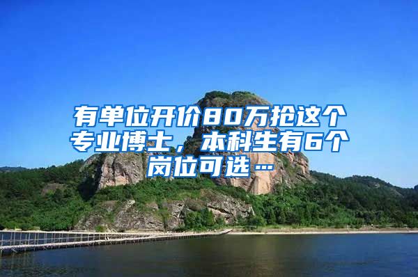 有单位开价80万抢这个专业博士，本科生有6个岗位可选…