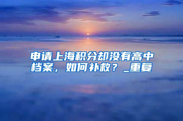 申请上海积分却没有高中档案，如何补救？_重复