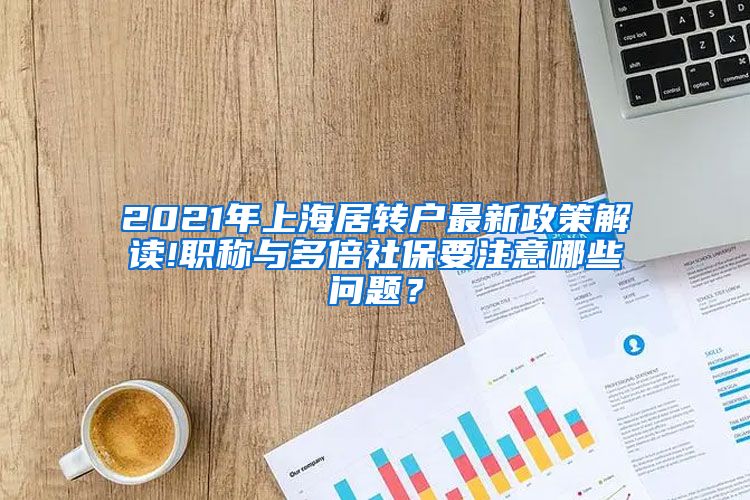 2021年上海居转户最新政策解读!职称与多倍社保要注意哪些问题？