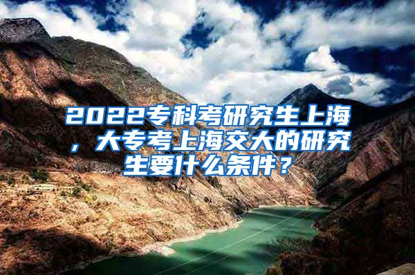 2022专科考研究生上海，大专考上海交大的研究生要什么条件？