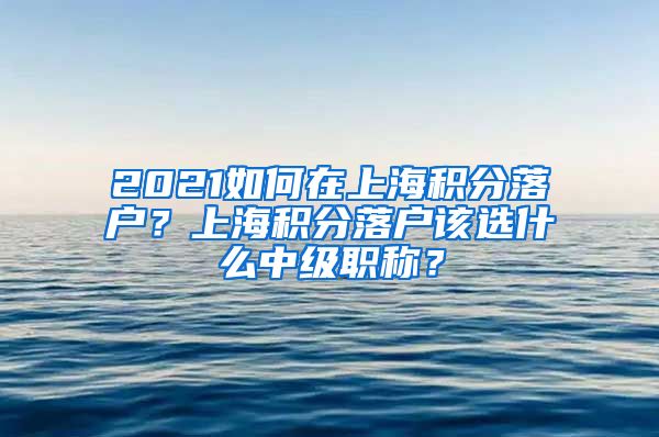 2021如何在上海积分落户？上海积分落户该选什么中级职称？