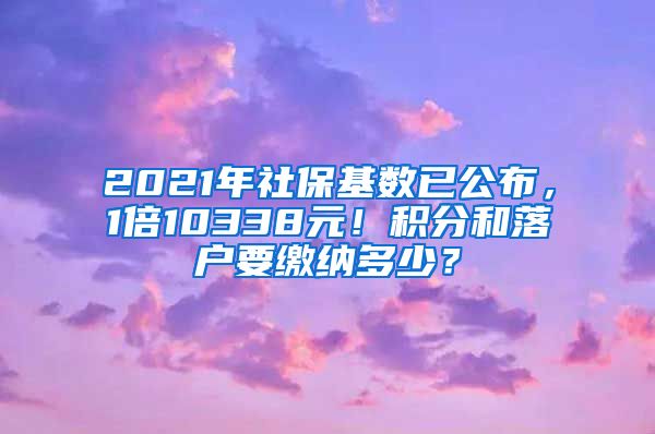 2021年社保基数已公布，1倍10338元！积分和落户要缴纳多少？