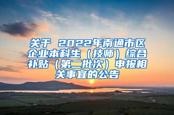 关于 2022年南通市区企业本科生（技师）综合补贴（第二批次）申报相关事宜的公告