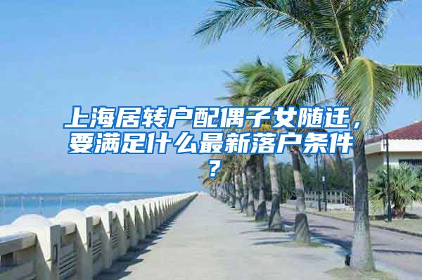 上海居转户配偶子女随迁，要满足什么最新落户条件？