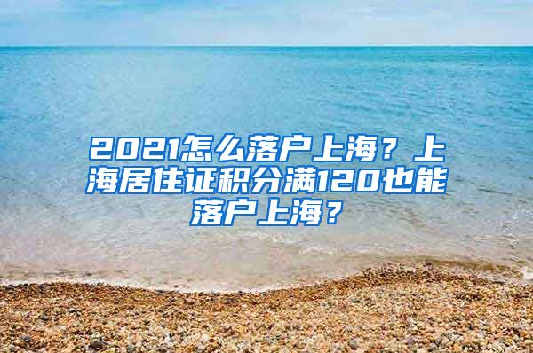 2021怎么落户上海？上海居住证积分满120也能落户上海？