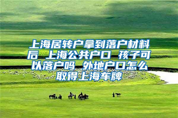 上海居转户拿到落户材料后 上海公共户口 孩子可以落户吗 外地户口怎么取得上海车牌