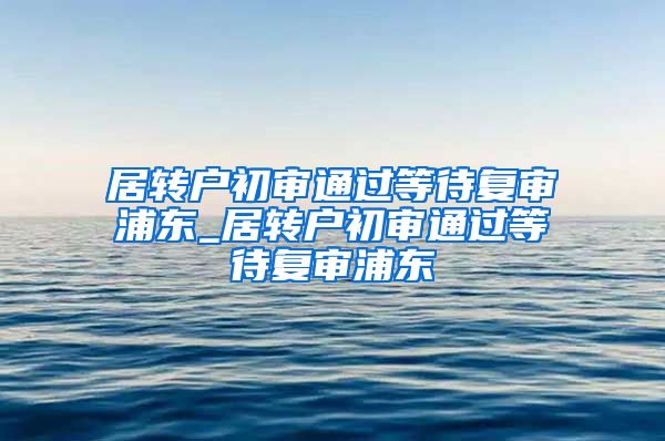 居转户初审通过等待复审浦东_居转户初审通过等待复审浦东