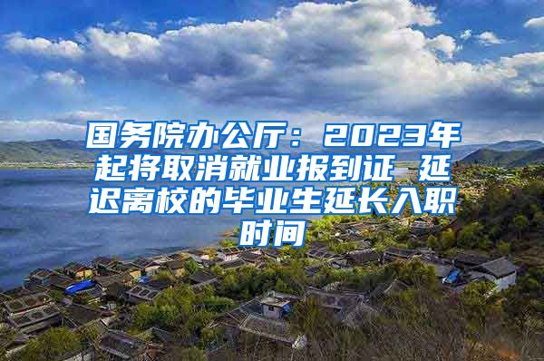 国务院办公厅：2023年起将取消就业报到证 延迟离校的毕业生延长入职时间