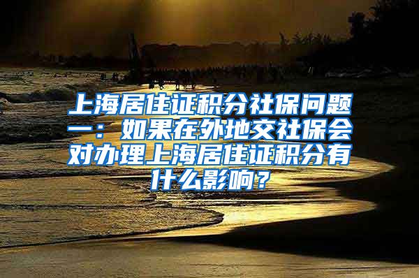 上海居住证积分社保问题一：如果在外地交社保会对办理上海居住证积分有什么影响？