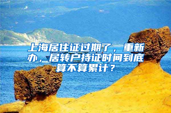 上海居住证过期了，重新办，居转户持证时间到底算不算累计？