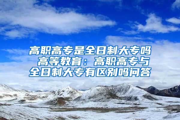 高职高专是全日制大专吗 高等教育：高职高专与全日制大专有区别吗问答