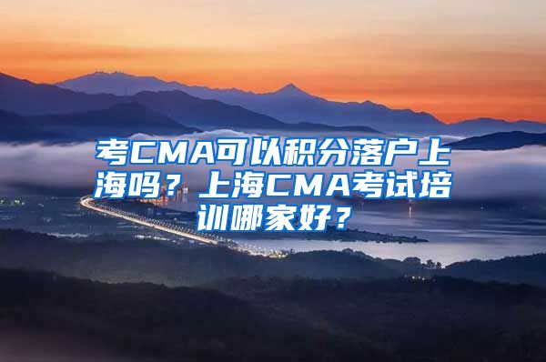 考CMA可以积分落户上海吗？上海CMA考试培训哪家好？