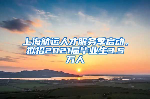 上海航运人才服务季启动，拟招2021届毕业生3.5万人