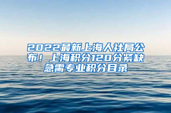 2022最新上海人社局公布！上海积分120分紧缺急需专业积分目录