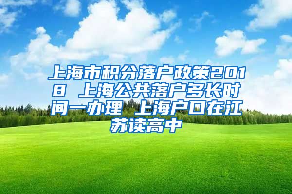 上海市积分落户政策2018 上海公共落户多长时间一办理 上海户口在江苏读高中