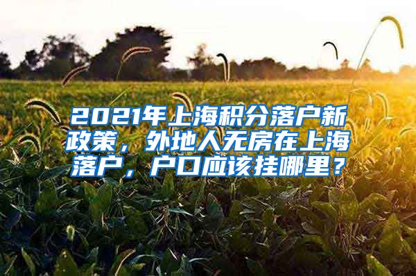 2021年上海积分落户新政策，外地人无房在上海落户，户口应该挂哪里？