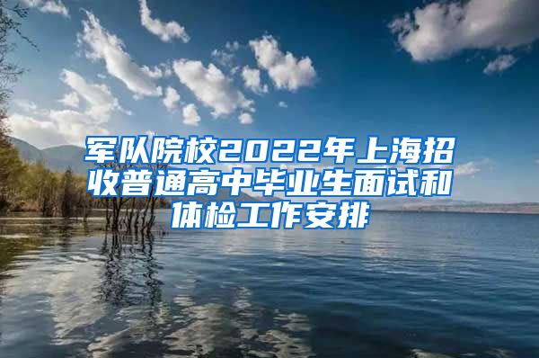 军队院校2022年上海招收普通高中毕业生面试和体检工作安排