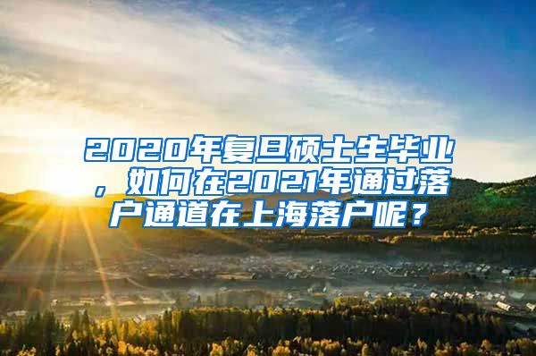 2020年复旦硕士生毕业，如何在2021年通过落户通道在上海落户呢？