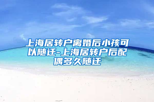 上海居转户离婚后小孩可以随迁-上海居转户后配偶多久随迁