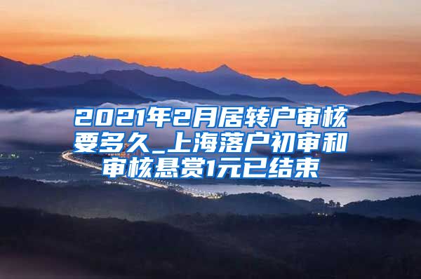 2021年2月居转户审核要多久_上海落户初审和审核悬赏1元已结束