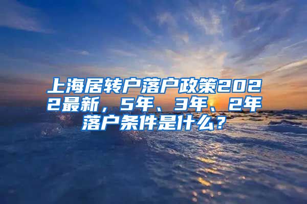 上海居转户落户政策2022最新，5年、3年、2年落户条件是什么？