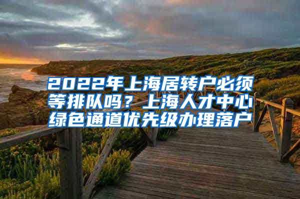 2022年上海居转户必须等排队吗？上海人才中心绿色通道优先级办理落户