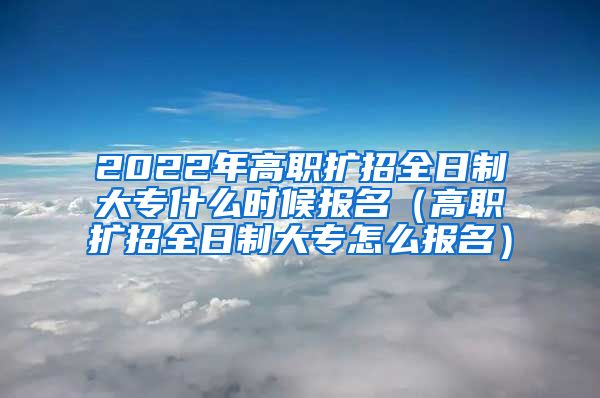 2022年高职扩招全日制大专什么时候报名（高职扩招全日制大专怎么报名）