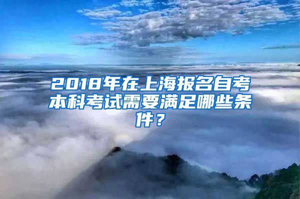 2018年在上海报名自考本科考试需要满足哪些条件？