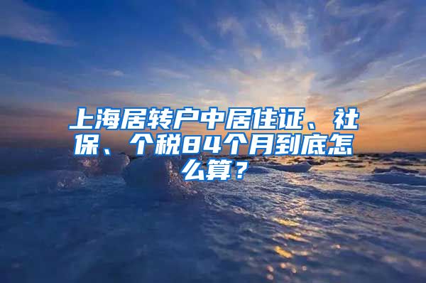 上海居转户中居住证、社保、个税84个月到底怎么算？