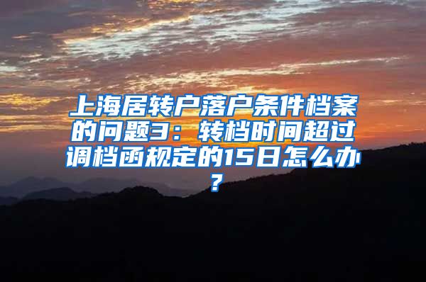 上海居转户落户条件档案的问题3：转档时间超过调档函规定的15日怎么办？