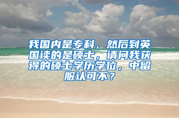 我国内是专科，然后到英国读的是硕士，请问我获得的硕士学历学位，中留服认可不？