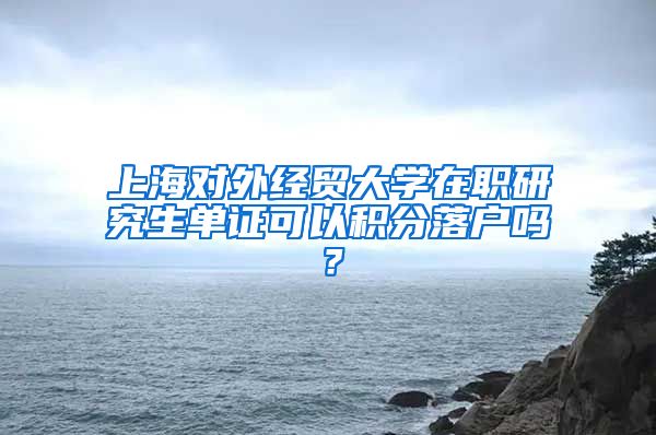 上海对外经贸大学在职研究生单证可以积分落户吗？