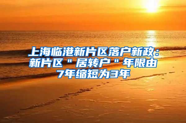 上海临港新片区落户新政：新片区＂居转户＂年限由7年缩短为3年
